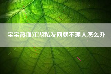 宝宝热血江湖私发网就不理人怎么办