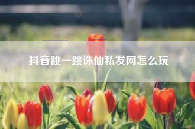 抖音跳一跳诛仙私发网怎么玩