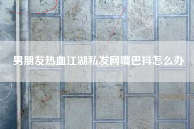 男朋友热血江湖私发网嘴巴抖怎么办